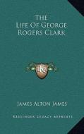 The Life of George Rogers Clark di James Alton James edito da Kessinger Publishing