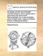 An Essay On The New Invented Circular Motions, Now In Great Use In Jack-work And Clock-work. Demonstrated, By A New Invented Piece Of Jack-work, Made  di Robert Evans edito da Gale Ecco, Print Editions