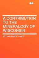 A Contribution to the Mineralogy of Wisconsin di William Herbert Hobbs edito da HardPress Publishing