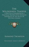 The Wilderness Trapper: A Practical Handbook by a Practical Trapper with Extensive Experience in the Wilds of Western Canada di Raymond Thompson edito da Kessinger Publishing