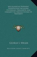 Miscellaneous Pertinent Dissertations Including Psychology, Philosophy and Comment on Various Systems of Treatment di George S. Weger edito da Kessinger Publishing