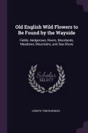 Old English Wild Flowers to Be Found by the Wayside: Fields, Hedgerows, Rivers, Moorlands, Meadows, Mountains, and Sea-S di Joseph Tom Burgess edito da CHIZINE PUBN