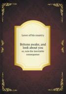 Britons Awake, And Look About You Or, Ruin The Inevitable Consequence di Lover Of His Country edito da Book On Demand Ltd.