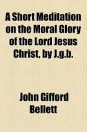 A Short Meditation On The Moral Glory Of The Lord Jesus Christ, By J.g.b. di John Gifford Bellett edito da General Books Llc