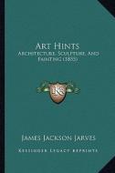 Art Hints: Architecture, Sculpture, and Painting (1855) di James Jackson Jarves edito da Kessinger Publishing