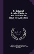 To Establish Standard Weights And Measures For Flour, Meal, And Feed edito da Palala Press
