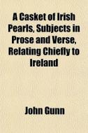 A Casket Of Irish Pearls, Subjects In Prose And Verse, Relating Chiefly To Ireland di John Gunn edito da General Books Llc