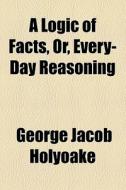 A Logic Of Facts, Or, Every-day Reasoning di George Jacob Holyoake edito da General Books Llc