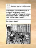 Cases And Practical Remarks In Surgery. With Sketches Of Machines, Of Simple Construction, Easy Application, And Approved Use. By Benjamin Gooch, ... di Benjamin Gooch edito da Gale Ecco, Print Editions