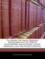 To Amend The Small Business Investment Act Of 1958 To Reauthorize The Venture Capital Program, And For Other Purposes. edito da Bibliogov