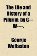 The Life And History Of A Pilgrim, By G--- W----. di George Wollaston edito da General Books Llc