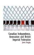 Canadian Independence, Annexation And British Imperial Federation di James Douglas edito da Bibliolife