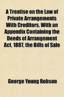 A Treatise On The Law Of Private Arrangements With Creditors. With An Appendix Containing The Deeds Of Arrangement Act, 1887, The Bills Of Sale di George Young Robson edito da General Books Llc