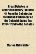Great Debates In American History (volume 4); From The Debates In The British Parliament On The Colonial Stamp Act (1764-1765) To The Debates di Marion Mills Miller edito da General Books Llc