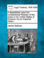 A Dissertation Upon The Constitutional Freedom Of The Press In The United States Of America / By An Impartial Citizen. di James Sullivan edito da Gale, Making Of Modern Law