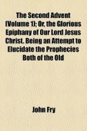 The Second Advent (volume 1); Or, The Glorious Epiphany Of Our Lord Jesus Christ. Being An Attempt To Elucidate The Prophecies Both Of The Old di John Fry edito da General Books Llc