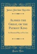 Alfred the Great, or the Patriot King: An Historical Play, in Five Acts (Classic Reprint) di James Sheridan Knowles edito da Forgotten Books