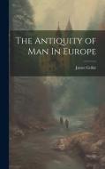 The Antiquity of Man In Europe di James Geikie edito da LEGARE STREET PR