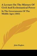 A Lecture on the Mixture of Civil and Ecclesiastical Power: In the Governments of the Middle Ages (1843) di John Hughes edito da Kessinger Publishing