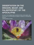 Dissertation On The Dragon, Beast, And Falseprophet, Of The Apocalypse; In Which The Number 666 Is Satisfactorily Explained. And Also A Full Illustrat di John Edward Clarke edito da Theclassics.us
