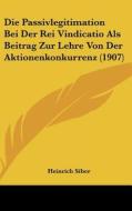 Die Passivlegitimation Bei Der Rei Vindicatio ALS Beitrag Zur Lehre Von Der Aktionenkonkurrenz (1907) di Heinrich Siber edito da Kessinger Publishing