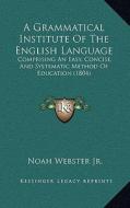 A Grammatical Institute of the English Language: Comprising an Easy, Concise, and Systematic Method of Education (1804) di Noah Webster edito da Kessinger Publishing
