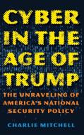 Cyber in the Age of Trump: The Unraveling of America's National Security Policy di Charlie Mitchell edito da ROWMAN & LITTLEFIELD