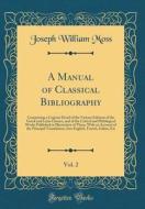 A Manual of Classical Bibliography, Vol. 2: Comprising a Copious Detail of the Various Editions of the Greek and Latin Classics, and of the Critical a di Joseph William Moss edito da Forgotten Books
