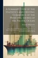 A Summary View of the Statistics and Existing Commerce of the Principal Shores of the Pacific Ocean: With a Sketch Of the Advantages, Political and Co di Alexander M'Konochie edito da LEGARE STREET PR
