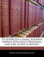 To Establish A Small Business Energy Efficiency Program, And For Other Purposes. edito da Bibliogov