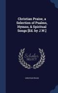 Christian Praise, A Selection Of Psalms, Hymns, & Spiritual Songs [ed. By J.w.] di Christian Praise edito da Sagwan Press