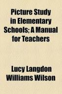 Picture Study In Elementary Schools; A Manual For Teachers di Williams Wilson, Lucy Langdon Williams Wilson edito da General Books Llc
