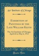 Exhibition of Paintings by the Late William Keith: The Art Institute of Chicago, April 22 to May 6, 1913 (Classic Reprint) di Art Institute of Chicago edito da Forgotten Books