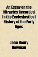 An Essay On The Miracles Recorded In The Ecclesiastical History Of The Early Ages di John Henry Newman edito da General Books Llc