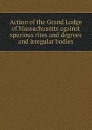 Action Of The Grand Lodge Of Massachusetts Against Spurious Rites And Degrees And Irregular Bodies di Freemasons Grand Lodge O Massachusetts edito da Book On Demand Ltd.
