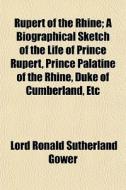 Rupert Of The Rhine; A Biographical Sketch Of The Life Of Prince Rupert, Prince Palatine Of The Rhine, Duke Of Cumberland, Etc di Lord Ronald Sutherland Gower edito da General Books Llc