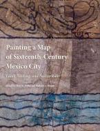 Painting a Map of Sixteenth-Century Mexico City - Land, Writing and Native Rule di Mary Miller edito da Yale University Press