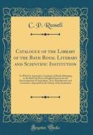 Catalogue of the Library of the Bath Royal Literary and Scientific Institution: To Which Is Appended a Catalogue of Books Belonging to the Bath and We di C. P. Russeli edito da Forgotten Books