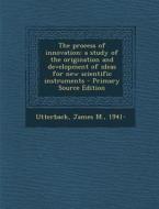 The Process of Innovation: A Study of the Origination and Development of Ideas for New Scientific Instruments di James M. Utterback edito da Nabu Press