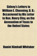 Sidney's Letters To William E. Channing, D. D.; Occasioned By His Letter To Hon. Henry Clay, On The Annexation Of Texas To The United States di Daniel Kimball Whitaker edito da General Books Llc