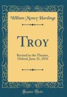 Troy: Recited in the Theatre, Oxford, June 21, 1876 (Classic Reprint) di William Money Hardinge edito da Forgotten Books