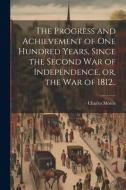 The Progress and Achievement of one Hundred Years, Since the Second war of Independence, or, the war of 1812.. di Charles Morris edito da LEGARE STREET PR