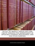 An Act To Protect Indian Arts And Crafts Through The Improvement Of Applicable Criminal Proceedings, And For Other Purposes. edito da Bibliogov