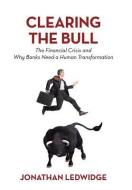 Clearing the Bull: The Financial Crisis and Why Banks Need a Human Transformation di Jonathan Ledwidge edito da AUTHORHOUSE