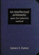 An Intellectual Arithmetic Upon The Inductive Method di James S Eaton edito da Book On Demand Ltd.