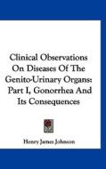 Clinical Observations on Diseases of the Genito-Urinary Organs: Part I, Gonorrhea and Its Consequences di Henry James Johnson edito da Kessinger Publishing