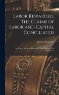 Labor Rewarded. The Claims of Labor and Capital Conciliated; or, How to Secure to Labor the Whole Products of its Exertions .. di William Thompson edito da LEGARE STREET PR