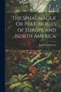 The Sphagnaceæ Or Peat-Mosses of Europe and North America di Robert Braithwaite edito da LEGARE STREET PR