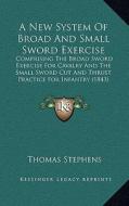 A   New System of Broad and Small Sword Exercise: Comprising the Broad Sword Exercise for Cavalry and the Small Sword Cut and Thrust Practice for Infa di Thomas Stephens edito da Kessinger Publishing