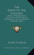 The Birth of the Universe: Being a Philosophical Exposition of the Origin, Unfoldings, and Ultimate of Creation (1853) di Russel P. Ambler edito da Kessinger Publishing